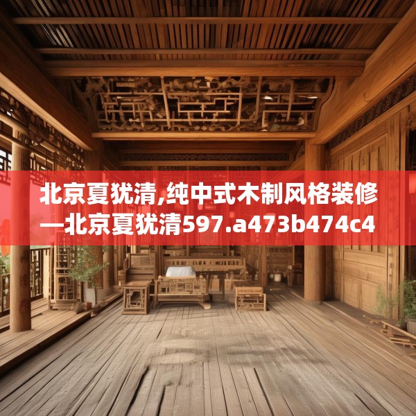 北京夏犹清,纯中式木制风格装修—北京夏犹清597.a473b474c477fgy.484uyk