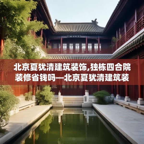 北京夏犹清建筑装饰,独栋四合院装修省钱吗—北京夏犹清建筑装饰188.a64b65c68fgy.75wew