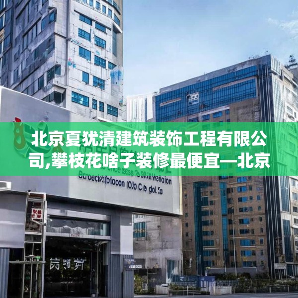 北京夏犹清建筑装饰工程有限公司,攀枝花啥子装修最便宜—北京夏犹清建筑装饰工程有限公司291.a167b168c171fgy.178uyk