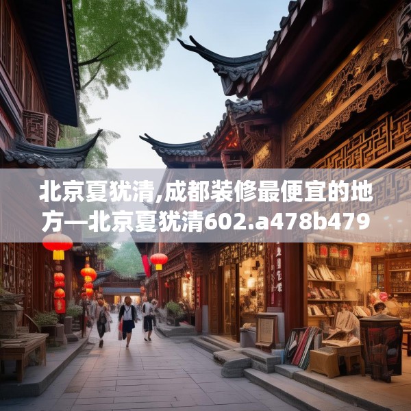 北京夏犹清,成都装修最便宜的地方—北京夏犹清602.a478b479c482fgy.489wew