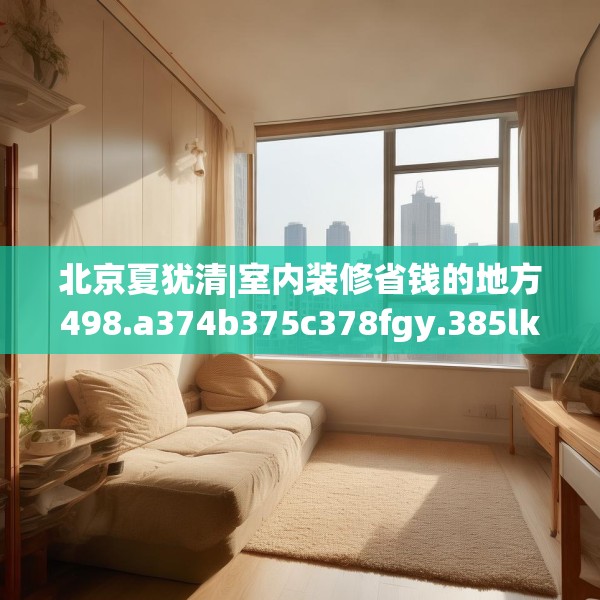 北京夏犹清|室内装修省钱的地方498.a374b375c378fgy.385lkjl