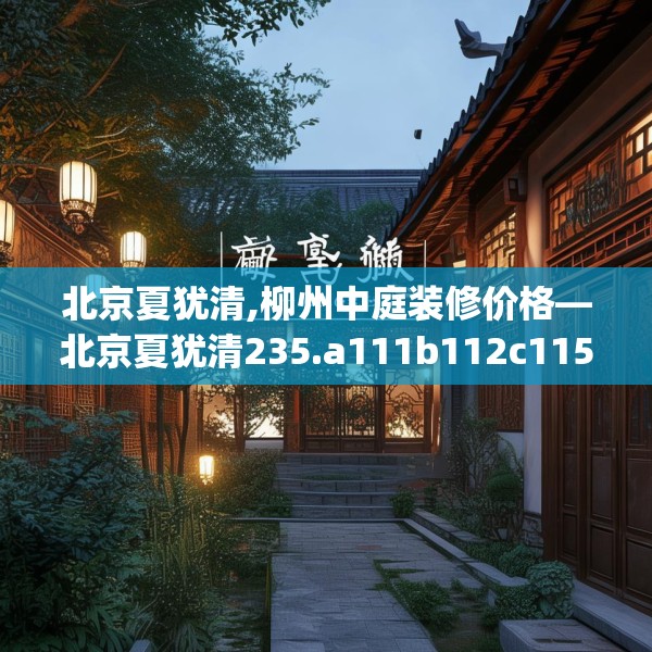 北京夏犹清,柳州中庭装修价格—北京夏犹清235.a111b112c115fgy.122jhhj
