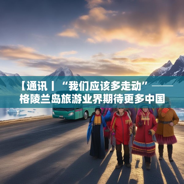 【通讯丨“我们应该多走动”──格陵兰岛旅游业界期待更多中国游客到访】