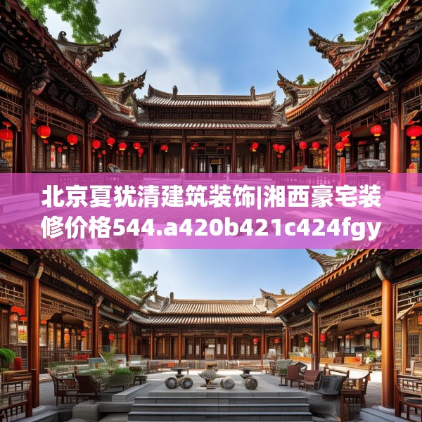 北京夏犹清建筑装饰|湘西豪宅装修价格544.a420b421c424fgy.431htyj