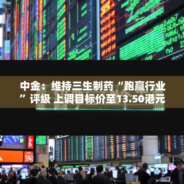 中金：维持三生制药“跑赢行业”评级 上调目标价至13.50港元