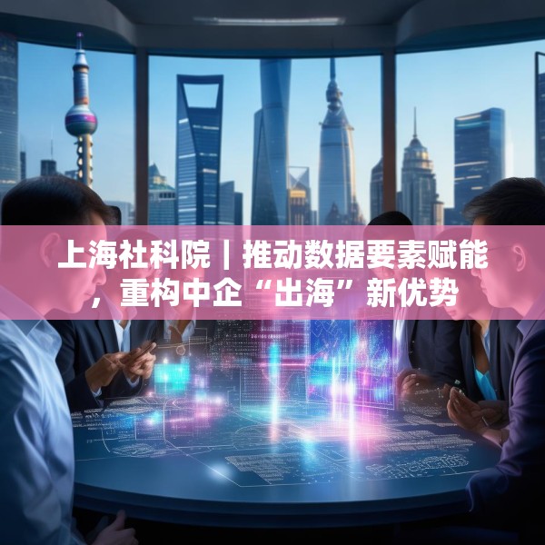 上海社科院｜推动数据要素赋能，重构中企“出海”新优势
