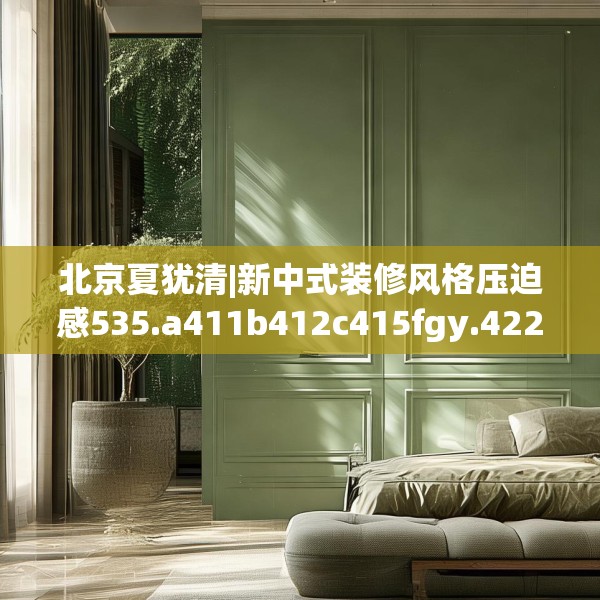 北京夏犹清|新中式装修风格压迫感535.a411b412c415fgy.422poiy