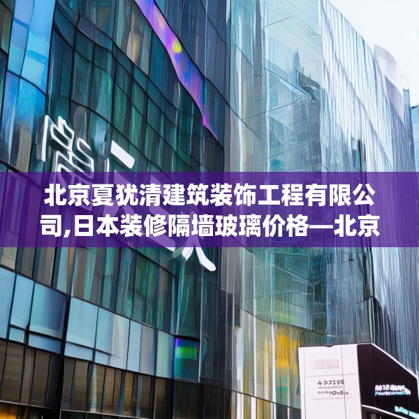 北京夏犹清建筑装饰工程有限公司,日本装修隔墙玻璃价格—北京夏犹清建筑装饰工程有限公司422.a298b299c302fgy.309wew