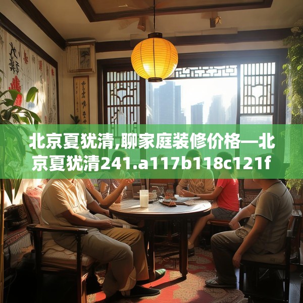 北京夏犹清,聊家庭装修价格—北京夏犹清241.a117b118c121fgy.128fdsfds