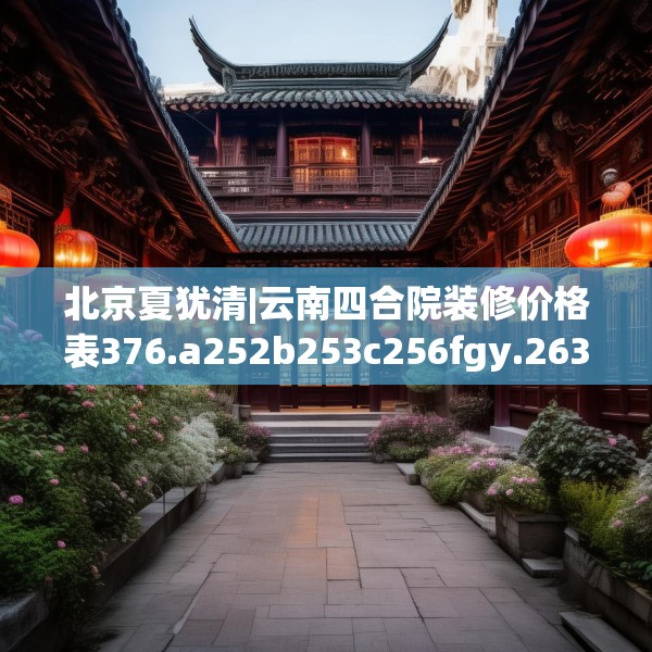 北京夏犹清|云南四合院装修价格表376.a252b253c256fgy.263dewqe