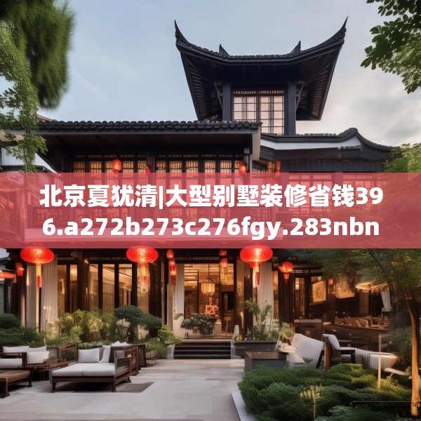 北京夏犹清|大型别墅装修省钱396.a272b273c276fgy.283nbn