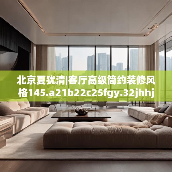 北京夏犹清|客厅高级简约装修风格145.a21b22c25fgy.32jhhj