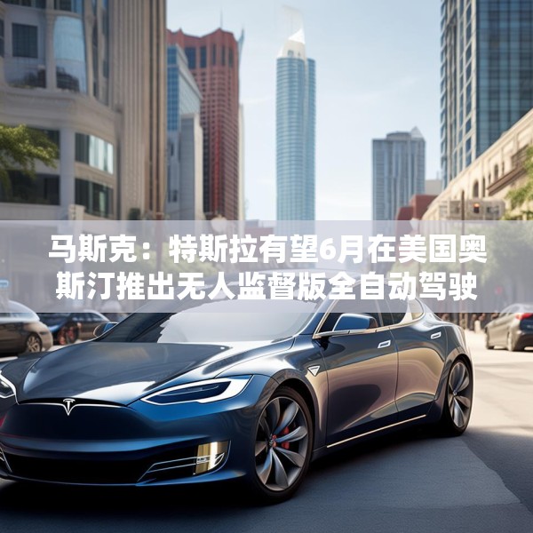 马斯克：特斯拉有望6月在美国奥斯汀推出无人监督版全自动驾驶