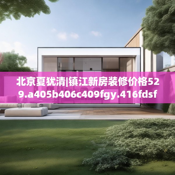 北京夏犹清|镇江新房装修价格529.a405b406c409fgy.416fdsfds
