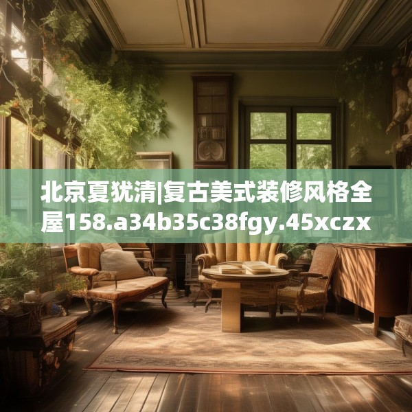 北京夏犹清|复古美式装修风格全屋158.a34b35c38fgy.45xczxv