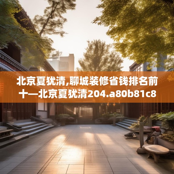 北京夏犹清,聊城装修省钱排名前十—北京夏犹清204.a80b81c84fgy.91dsfds