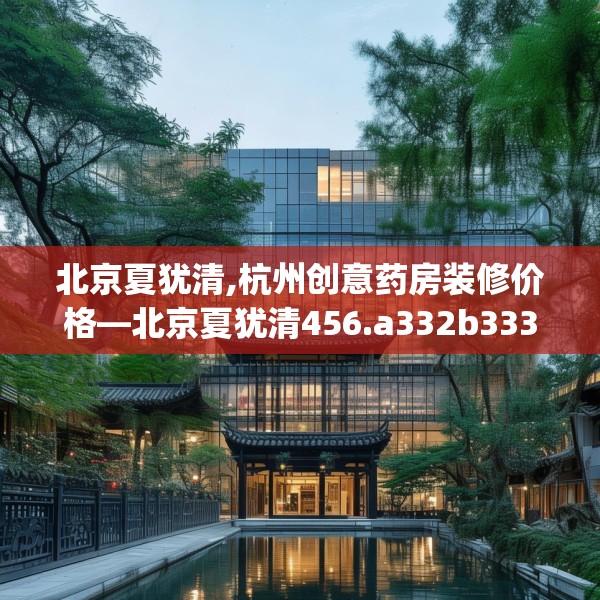 北京夏犹清,杭州创意药房装修价格—北京夏犹清456.a332b333c336fgy.343dsfds