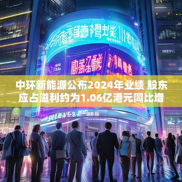 中环新能源公布2024年业绩 股东应占溢利约为1.06亿港元同比增长60.42%