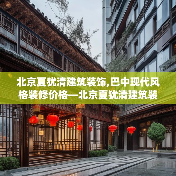 北京夏犹清建筑装饰,巴中现代风格装修价格—北京夏犹清建筑装饰296.a172b173c176fgy.183wew
