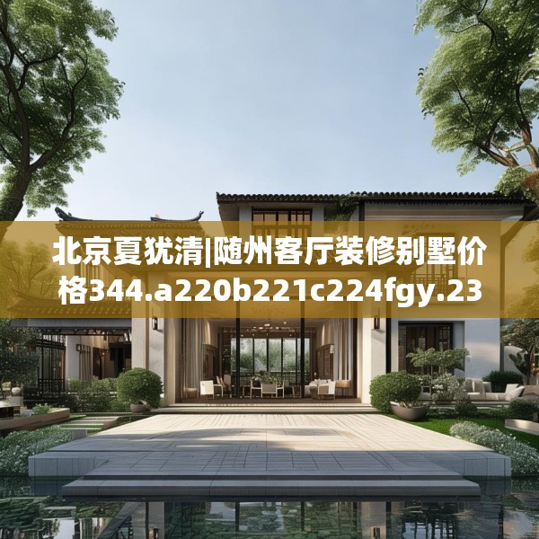 北京夏犹清|随州客厅装修别墅价格344.a220b221c224fgy.23176672