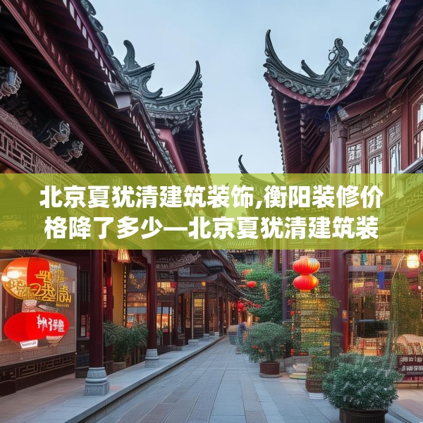 北京夏犹清建筑装饰,衡阳装修价格降了多少—北京夏犹清建筑装饰197.a73b74c77fgy.84bnbn