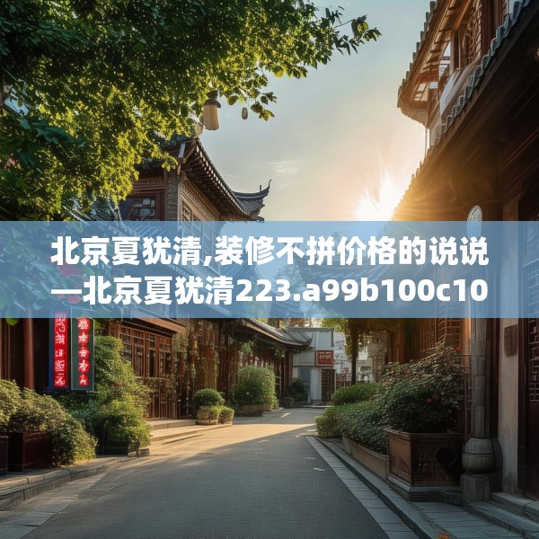 北京夏犹清,装修不拼价格的说说—北京夏犹清223.a99b100c103fgy.110fdsfds