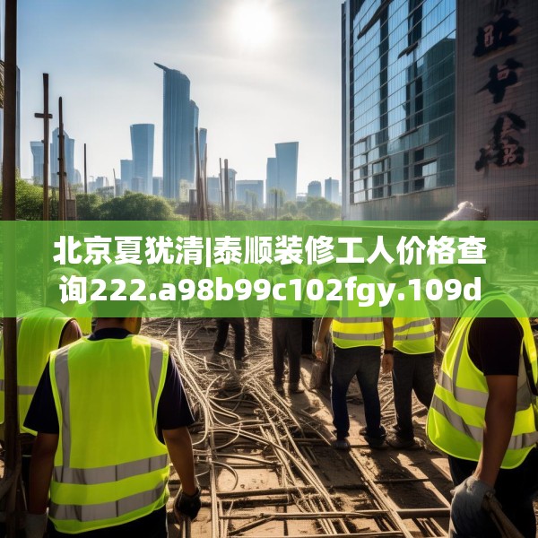 北京夏犹清|泰顺装修工人价格查询222.a98b99c102fgy.109dsfds