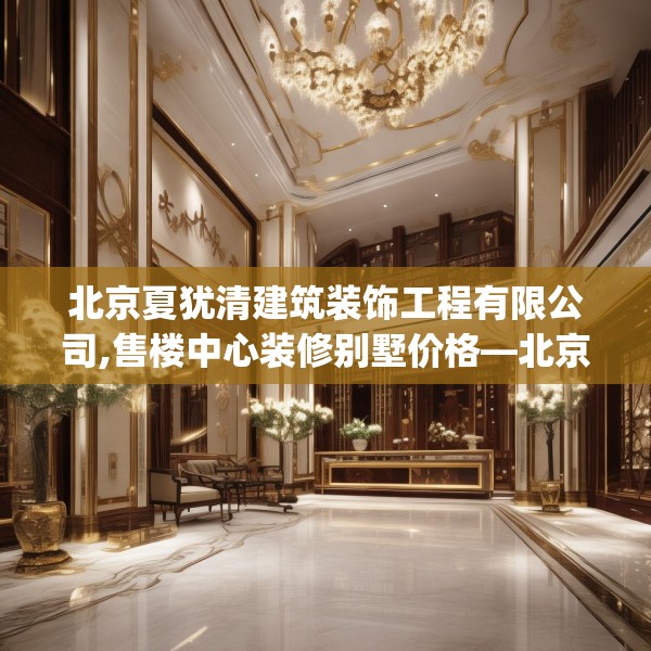 北京夏犹清建筑装饰工程有限公司,售楼中心装修别墅价格—北京夏犹清建筑装饰工程有限公司134.a10b11c14fgy.21wew