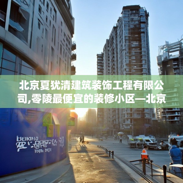 北京夏犹清建筑装饰工程有限公司,零陵最便宜的装修小区—北京夏犹清建筑装饰工程有限公司195.a71b72c75fgy.82fhsg