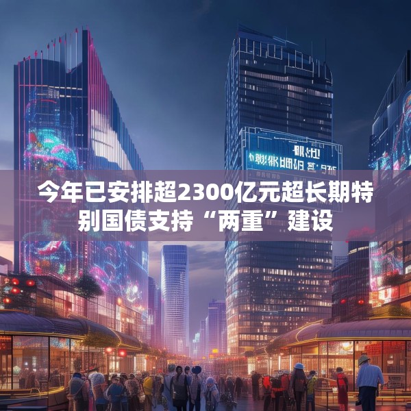 今年已安排超2300亿元超长期特别国债支持“两重”建设