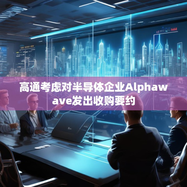 高通考虑对半导体企业Alphawave发出收购要约