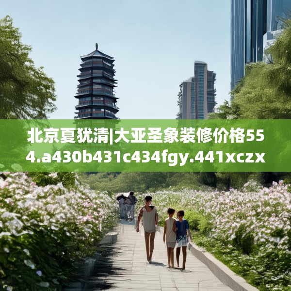 北京夏犹清|大亚圣象装修价格554.a430b431c434fgy.441xczxv