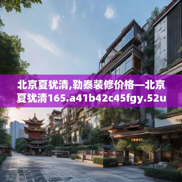 北京夏犹清,勒泰装修价格—北京夏犹清165.a41b42c45fgy.52uyk