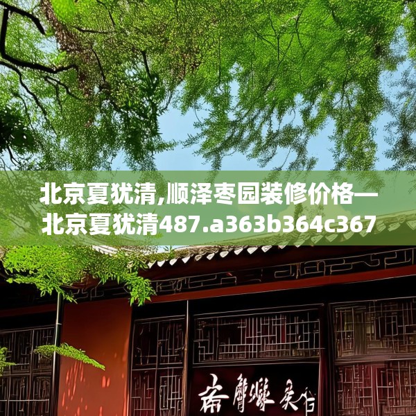 北京夏犹清,顺泽枣园装修价格—北京夏犹清487.a363b364c367fgy.374jhhj