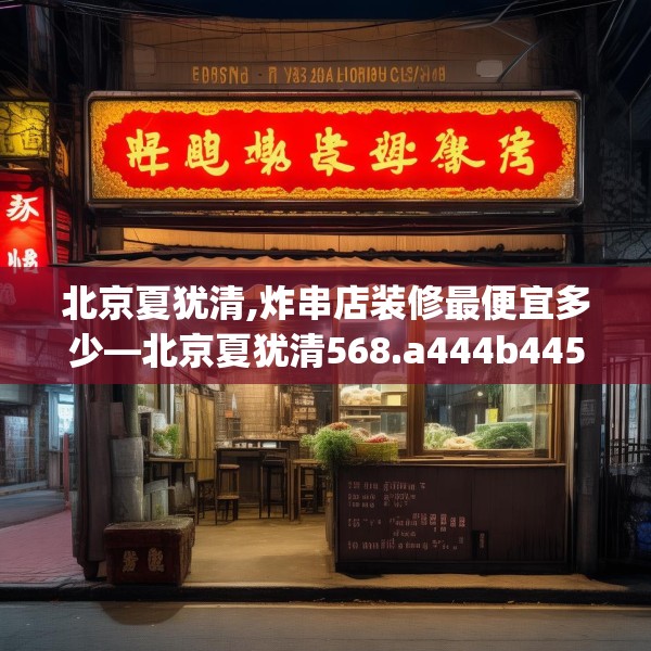 北京夏犹清,炸串店装修最便宜多少—北京夏犹清568.a444b445c448fgy.455sdA