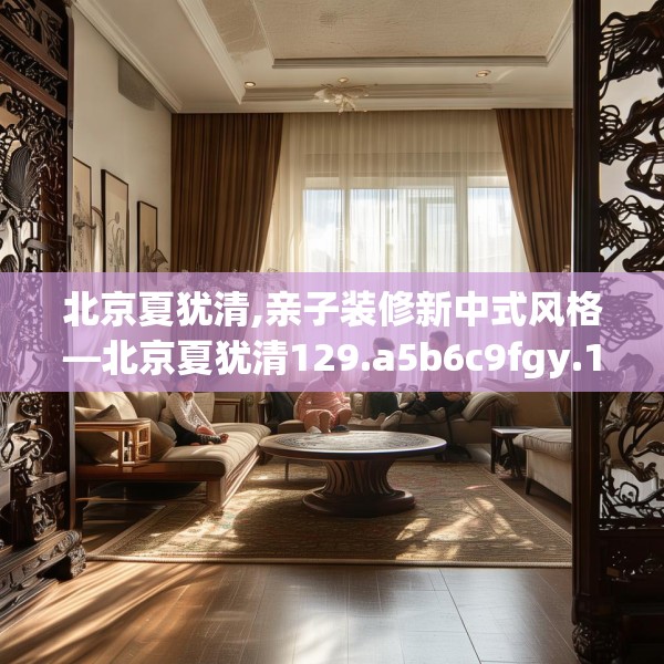 北京夏犹清,亲子装修新中式风格—北京夏犹清129.a5b6c9fgy.16uyk