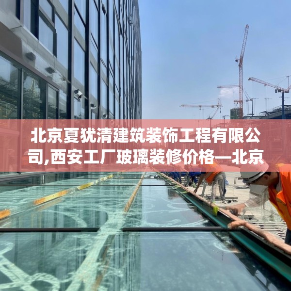 北京夏犹清建筑装饰工程有限公司,西安工厂玻璃装修价格—北京夏犹清建筑装饰工程有限公司384.a260b261c264fgy.271dsfds