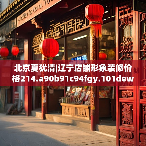 北京夏犹清|辽宁店铺形象装修价格214.a90b91c94fgy.101dewqe