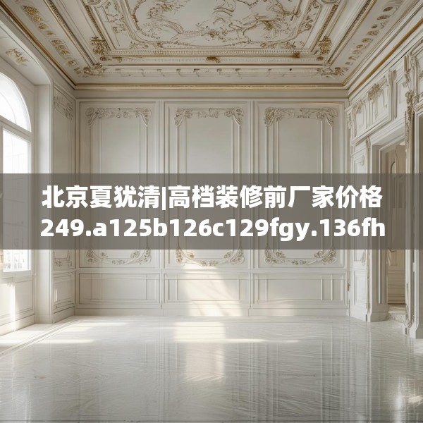 北京夏犹清|高档装修前厂家价格249.a125b126c129fgy.136fhsg