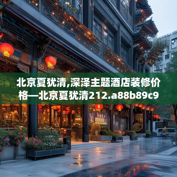 北京夏犹清,深泽主题酒店装修价格—北京夏犹清212.a88b89c92fgy.99xczxv