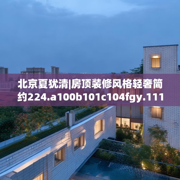 北京夏犹清|房顶装修风格轻奢简约224.a100b101c104fgy.111wew