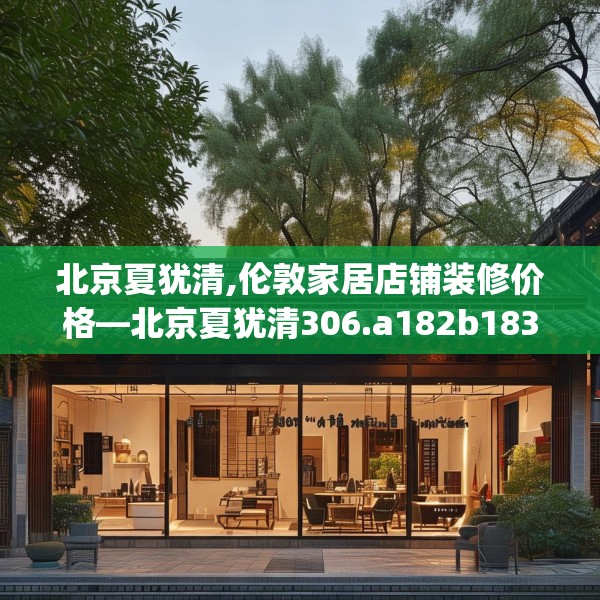 北京夏犹清,伦敦家居店铺装修价格—北京夏犹清306.a182b183c186fgy.193nbn
