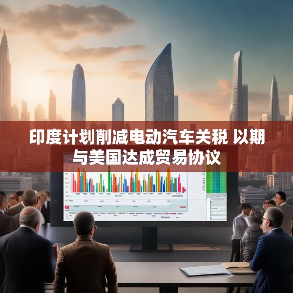 印度计划削减电动汽车关税 以期与美国达成贸易协议