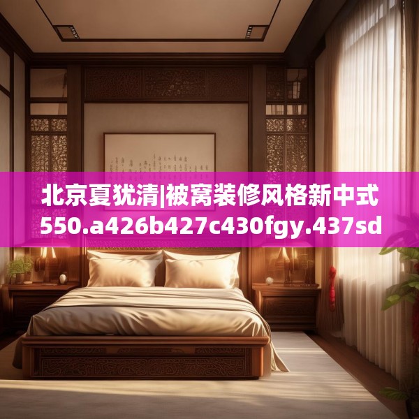 北京夏犹清|被窝装修风格新中式550.a426b427c430fgy.437sdA
