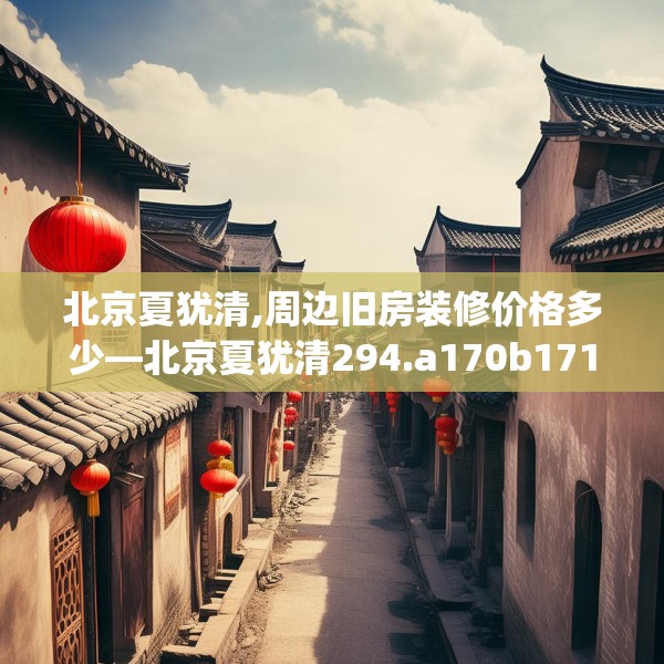 北京夏犹清,周边旧房装修价格多少—北京夏犹清294.a170b171c174fgy.181dsfds