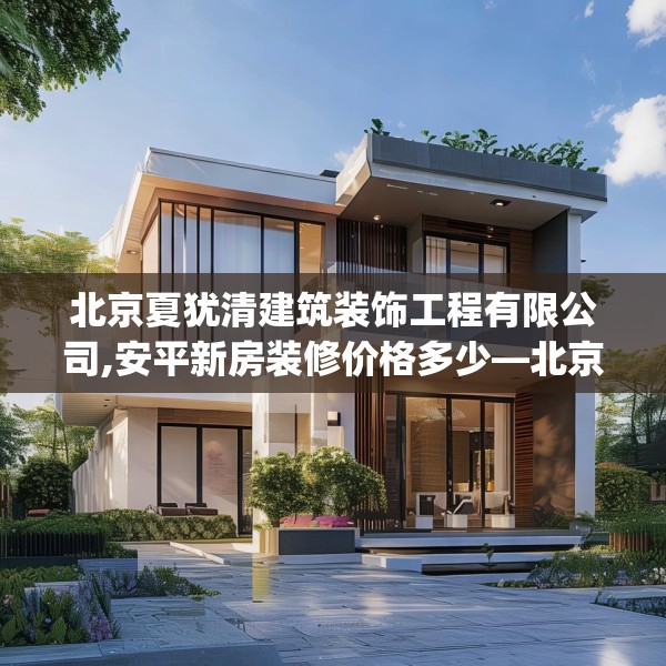 北京夏犹清建筑装饰工程有限公司,安平新房装修价格多少—北京夏犹清建筑装饰工程有限公司179.a55b56c59fgy.66bnbn