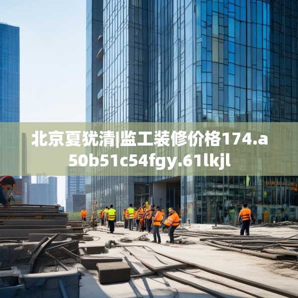 北京夏犹清|监工装修价格174.a50b51c54fgy.61lkjl