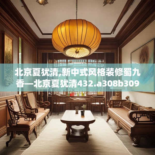 北京夏犹清,新中式风格装修蜀九香—北京夏犹清432.a308b309c312fgy.319nbn