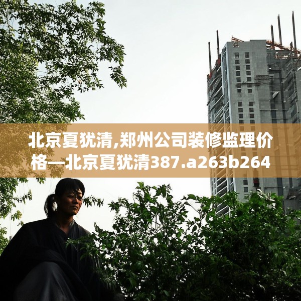 北京夏犹清,郑州公司装修监理价格—北京夏犹清387.a263b264c267fgy.274fghfd