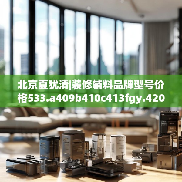 北京夏犹清|装修辅料品牌型号价格533.a409b410c413fgy.420cvcx